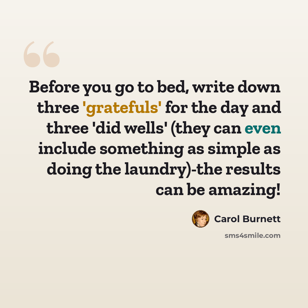 “Before you go to bed, write down three 'gratefuls' for the day and three 'did wells' (they can even include something as simple as doing the laundry)-the results can be amazing!” quote by Carol Burnett