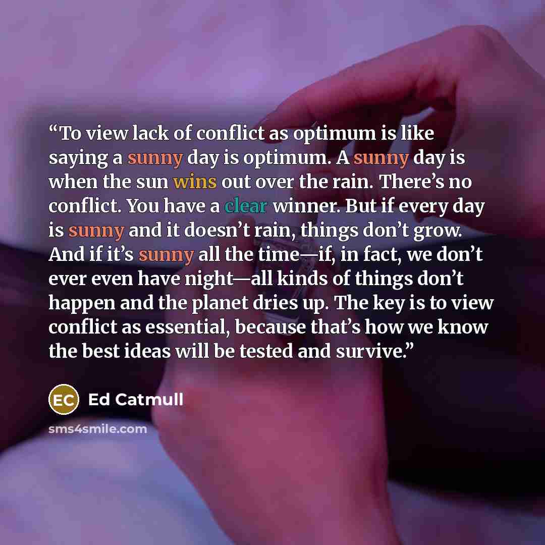 “To view lack of conflict as optimum is like saying a sunny day is optimum. A sunny day is when the sun wins out over the rain. There’s no conflict. You have a clear winner. But if every day is sunny and it doesn’t rain, things don’t grow. And if it’s sunny all the time—if, in fact, we don’t ever…” quote by Ed Catmull