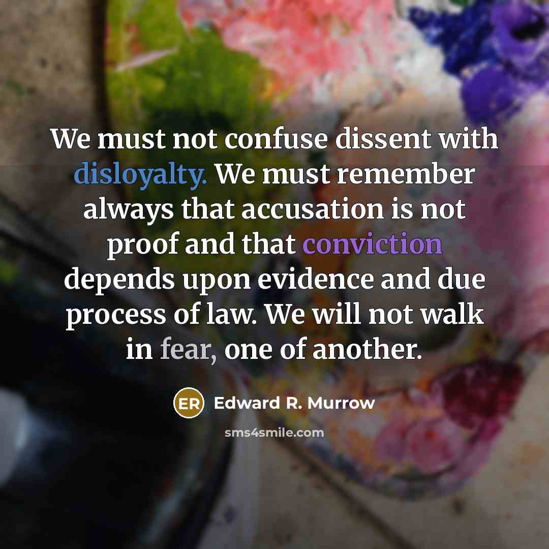 “We must not confuse dissent with disloyalty. We must remember always that accusation is not proof and that conviction depends upon evidence and due process of law. We will not walk in fear, one of another.” quote by Edward R. Murrow