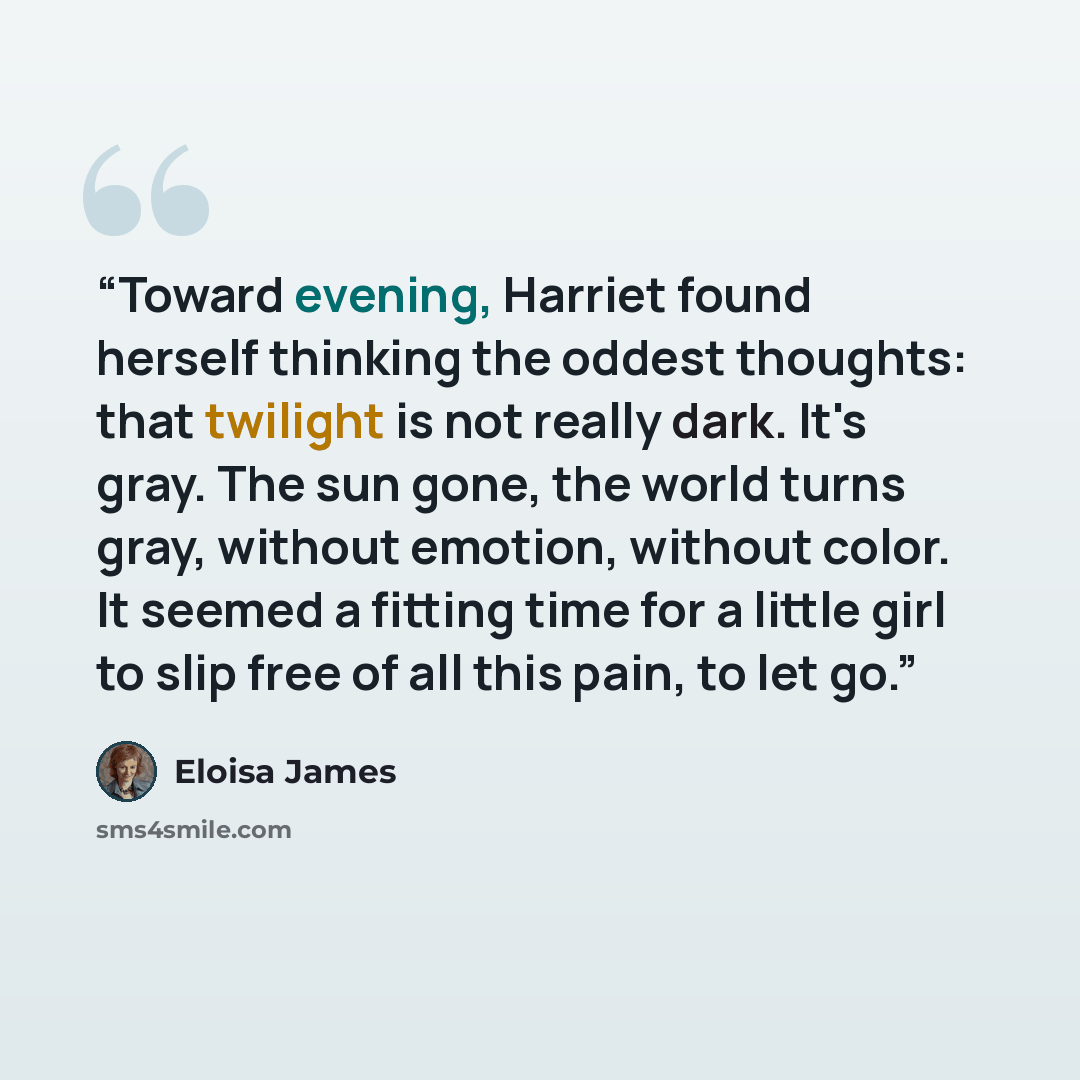“Toward evening, Harriet found herself thinking the oddest thoughts: that twilight is not really dark. It's gray. The sun gone, the world turns gray, without emotion, without color. It seemed a fitting time for a little girl to slip free of all this pain, to let go.” quote by Eloisa James