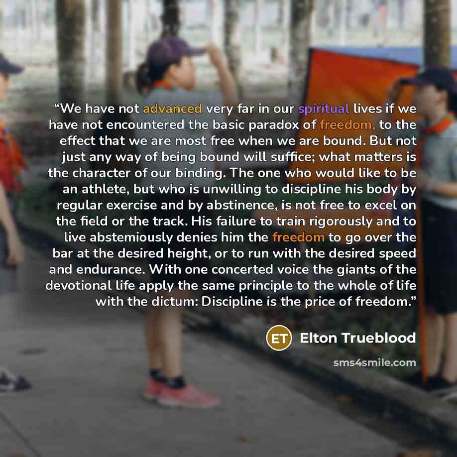 “We have not advanced very far in our spiritual lives if we have not encountered the basic paradox of freedom, to the effect that we are most free when we are bound. But not just any way of being bound will suffice; what matters is the character of our binding. The one who would like to be an…” quote by Elton Trueblood