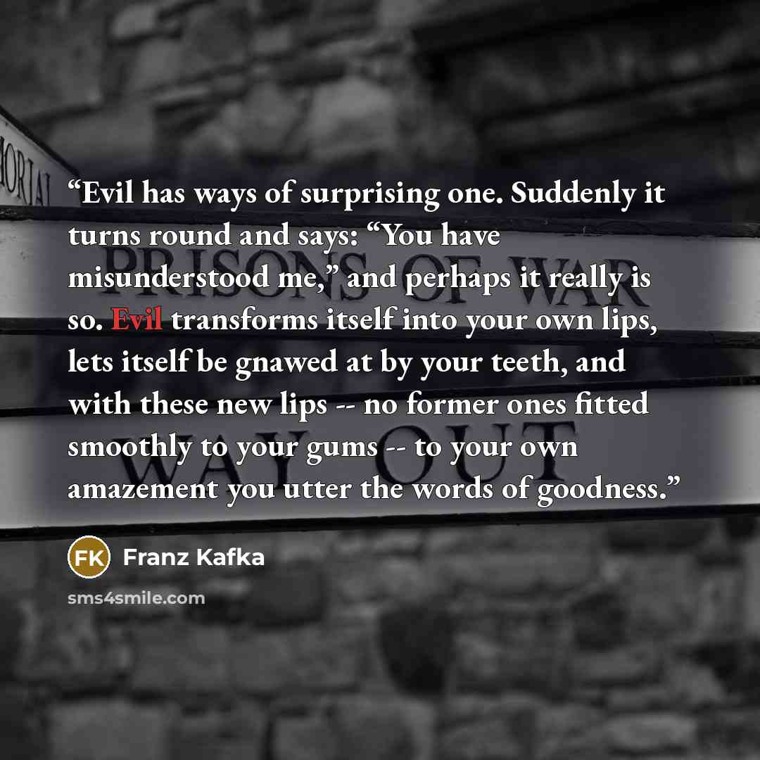 “Evil has ways of surprising one. Suddenly it turns round and says: “You have misunderstood me,” and perhaps it really is so. Evil transforms itself into your own lips, lets itself be gnawed at by your teeth, and with these new lips -- no former ones fitted smoothly to your gums -- to your own…” quote by Franz Kafka