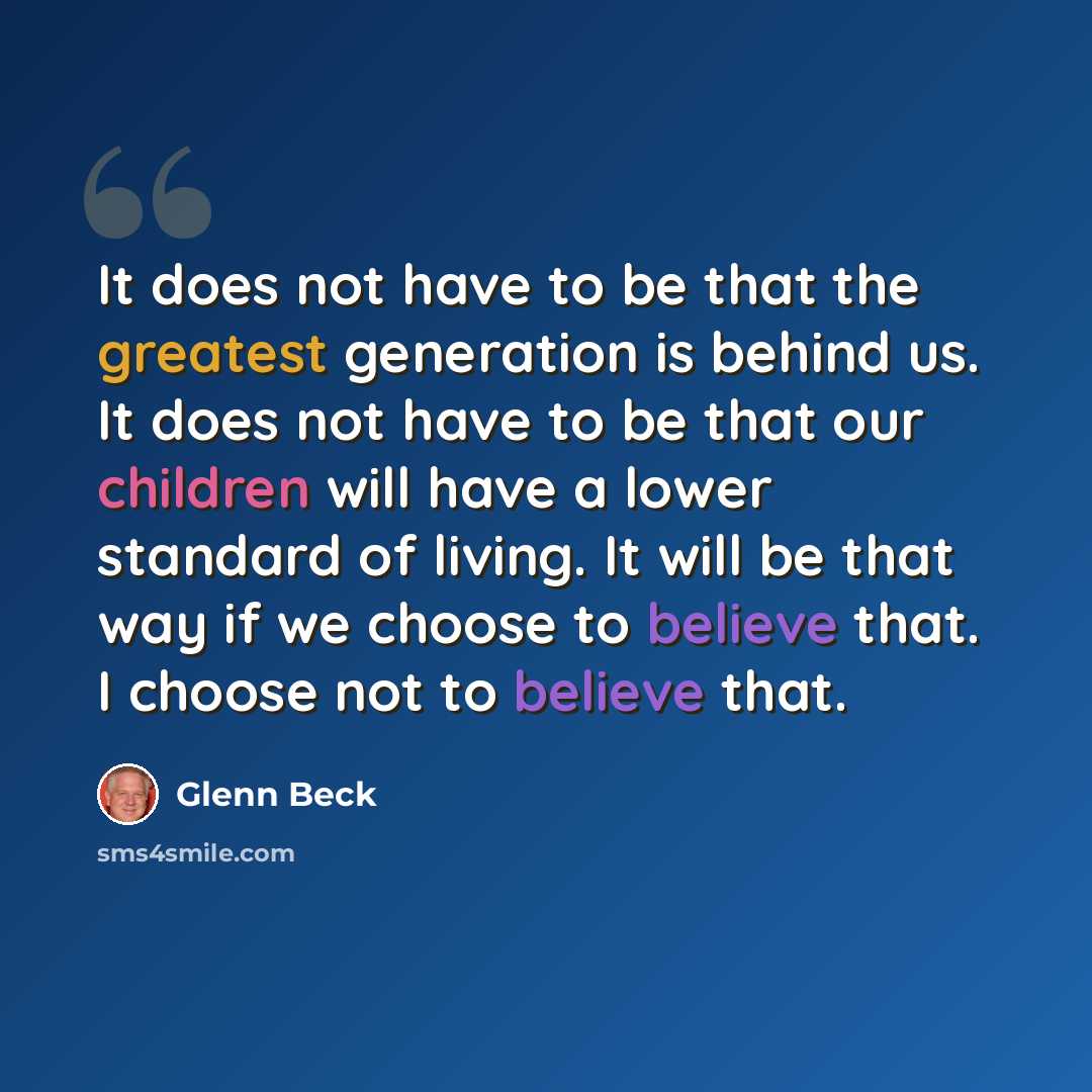 “It does not have to be that the greatest generation is behind us. It does not have to be that our children will have a lower standard of living. It will be that way if we choose to believe that. I choose not to believe that.” quote by Glenn Beck