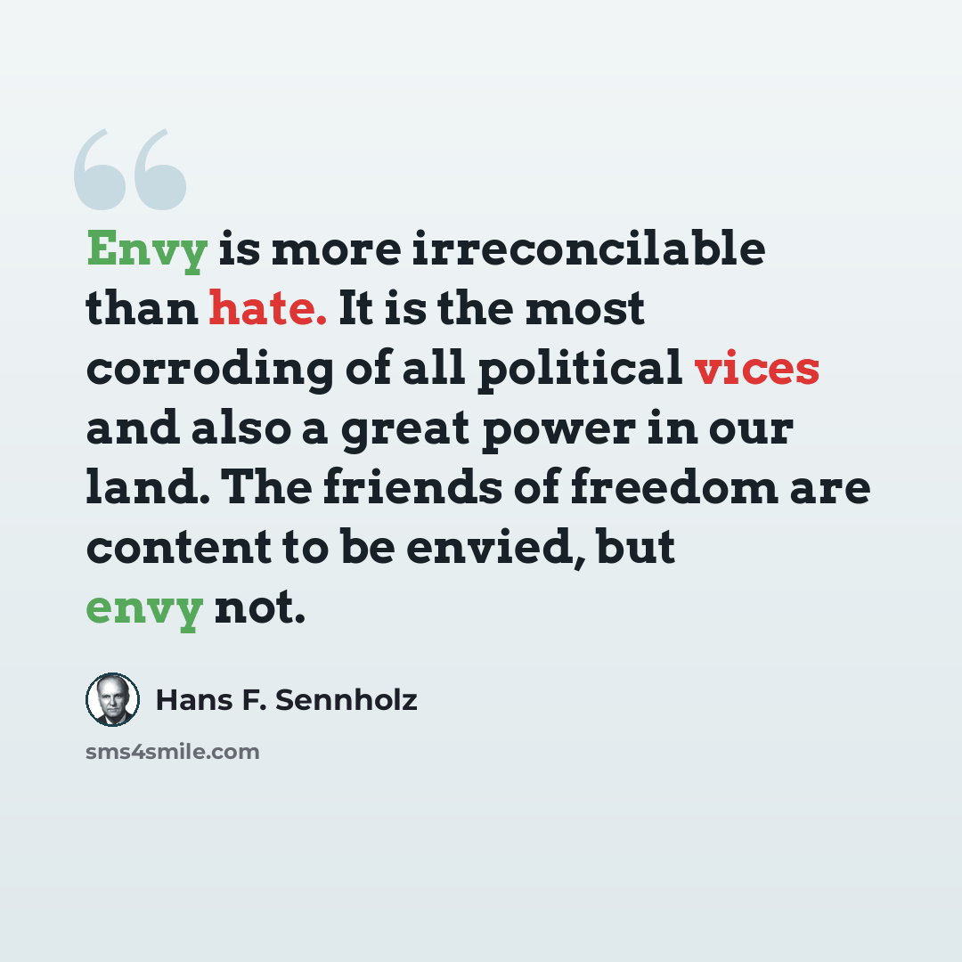 “Envy is more irreconcilable than hate. It is the most corroding of all political vices and also a great power in our land. The friends of freedom are content to be envied, but envy not.” quote by Hans F. Sennholz
