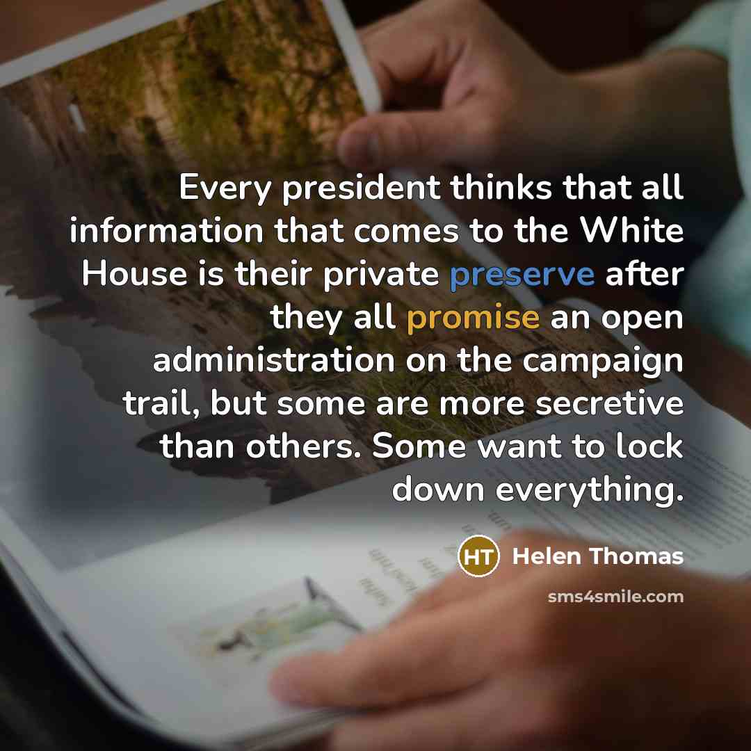 “Every president thinks that all information that comes to the White House is their private preserve after they all promise an open administration on the campaign trail, but some are more secretive than others. Some want to lock down everything.” quote by Helen Thomas