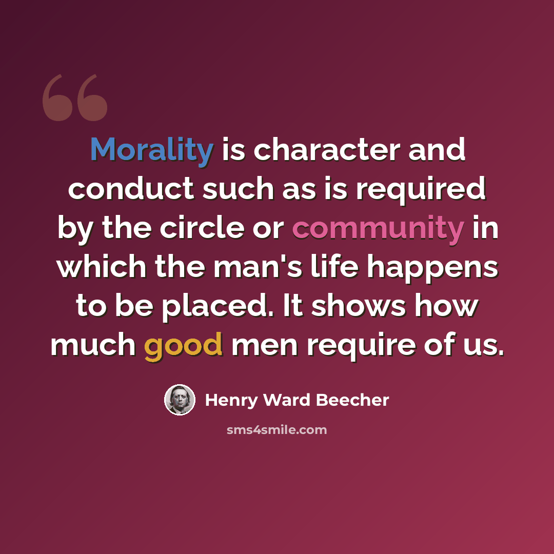 “Morality is character and conduct such as is required by the circle or community in which the man's life happens to be placed. It shows how much good men require of us.” quote by Henry Ward Beecher