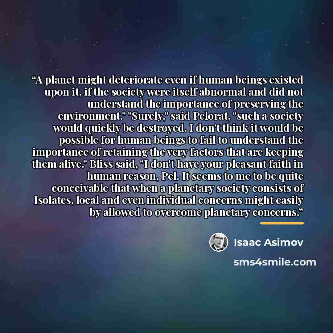 “A planet might deteriorate even if human beings existed upon it, if the society were itself abnormal and did not understand the importance of preserving the environment." "Surely," said Pelorat, "such a society would quickly be destroyed. I don't think it would be possible for human beings to fail…” quote by Isaac Asimov