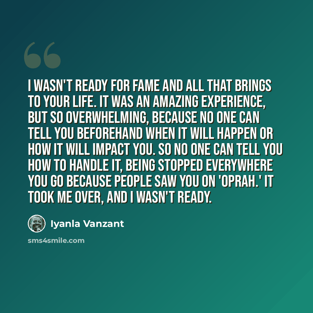 “I wasn't ready for fame and all that brings to your life. It was an amazing experience, but so overwhelming, because no one can tell you beforehand when it will happen or how it will impact you. So no one can tell you how to handle it, being stopped everywhere you go because people saw you on…” quote by Iyanla Vanzant