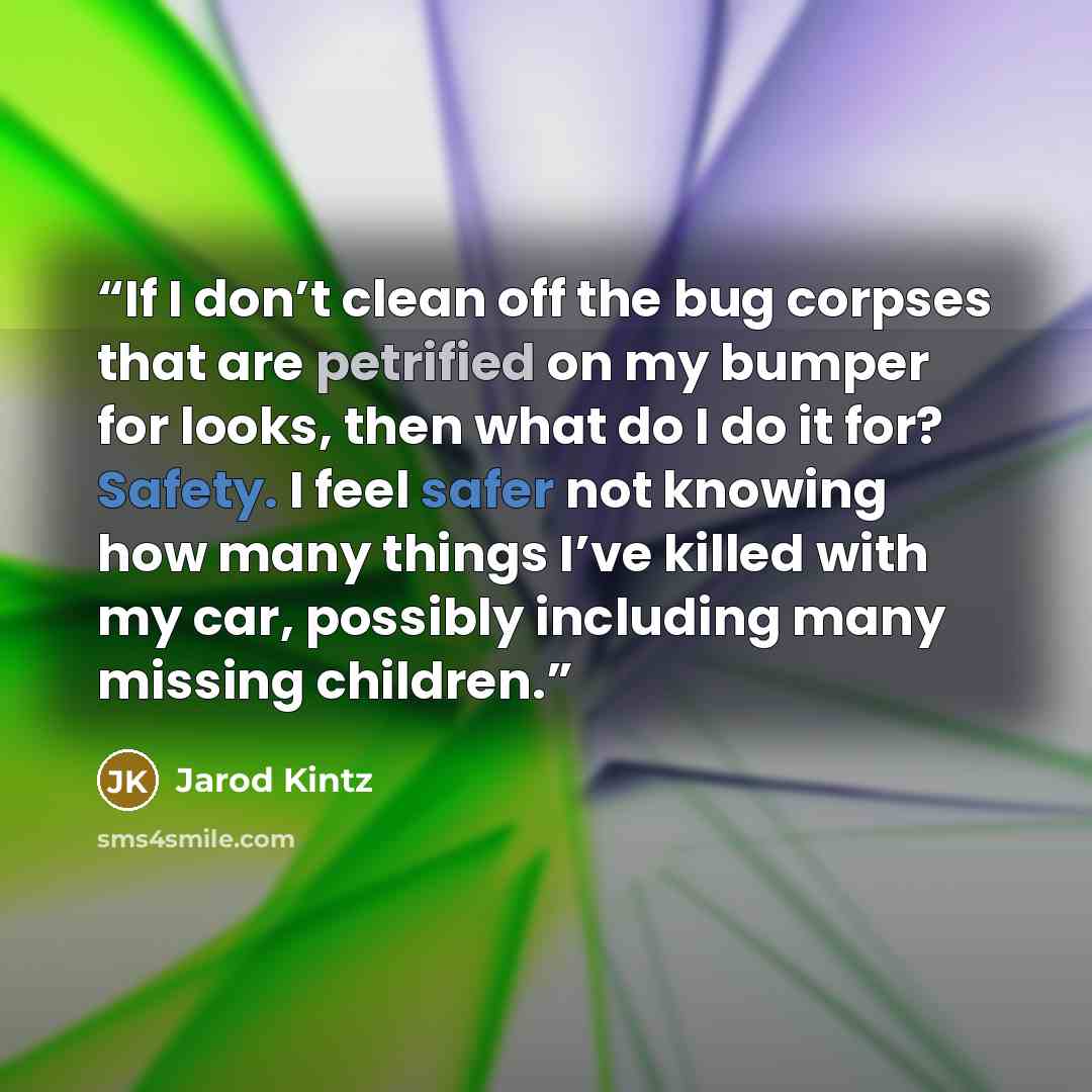 “If I don’t clean off the bug corpses that are petrified on my bumper for looks, then what do I do it for? Safety. I feel safer not knowing how many things I’ve killed with my car, possibly including many missing children.” quote by Jarod Kintz