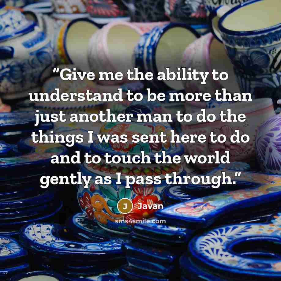 “Give me the ability to understand to be more than just another man to do the things I was sent here to do and to touch the world gently as I pass through.” quote by Javan