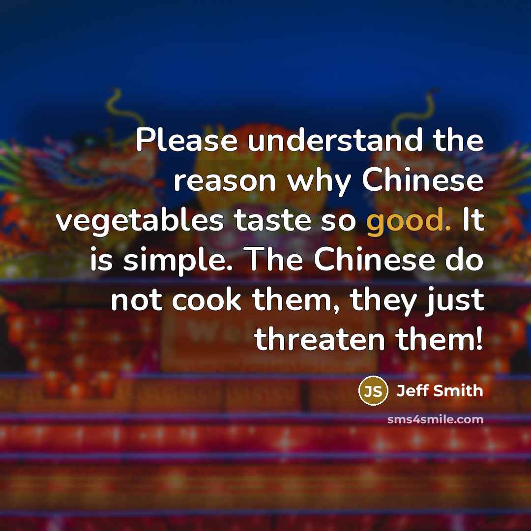 “Please understand the reason why Chinese vegetables taste so good. It is simple. The Chinese do not cook them, they just threaten them!” quote by Jeff Smith