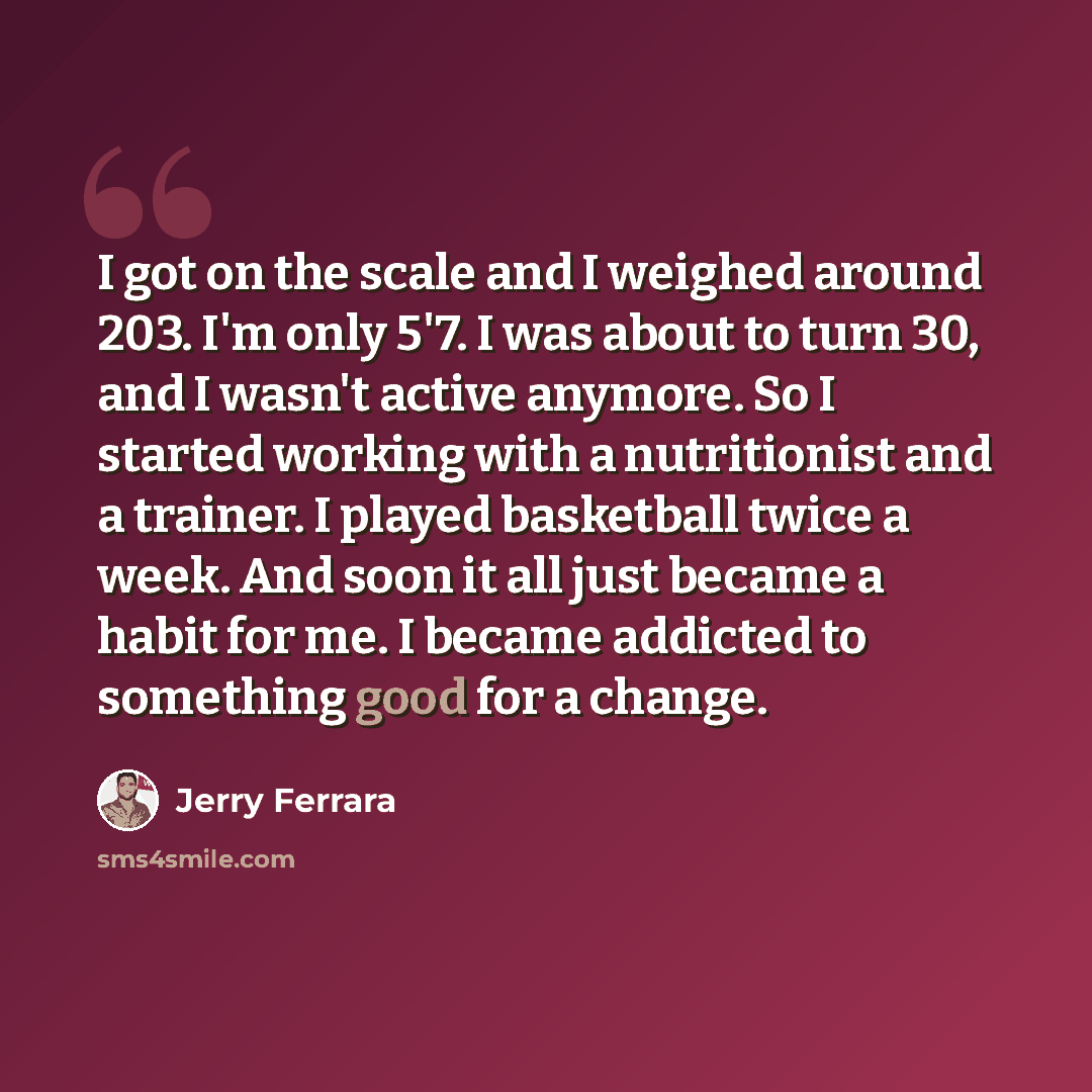 “I got on the scale and I weighed around 203. I'm only 5'7. I was about to turn 30, and I wasn't active anymore. So I started working with a nutritionist and a trainer. I played basketball twice a week. And soon it all just became a habit for me. I became addicted to something good for a change.” quote by Jerry Ferrara