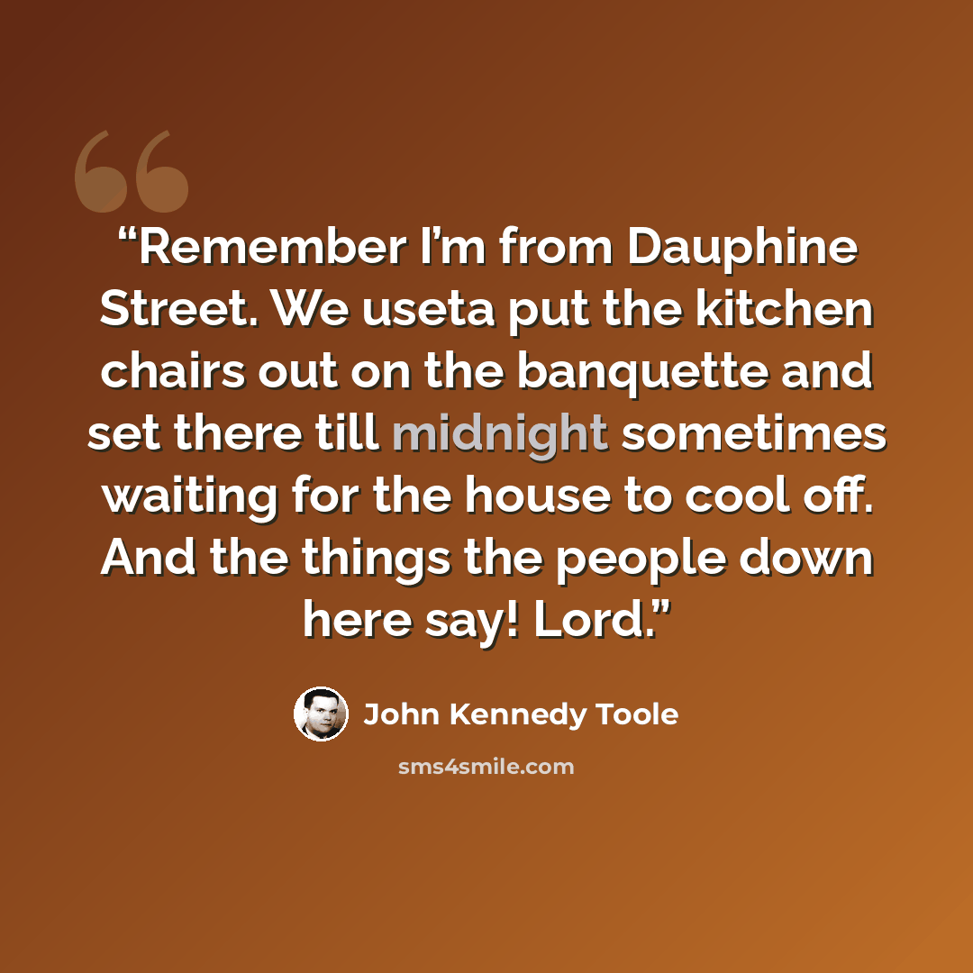 “Remember I’m from Dauphine Street. We useta put the kitchen chairs out on the banquette and set there till midnight sometimes waiting for the house to cool off. And the things the people down here say! Lord.” quote by John Kennedy Toole