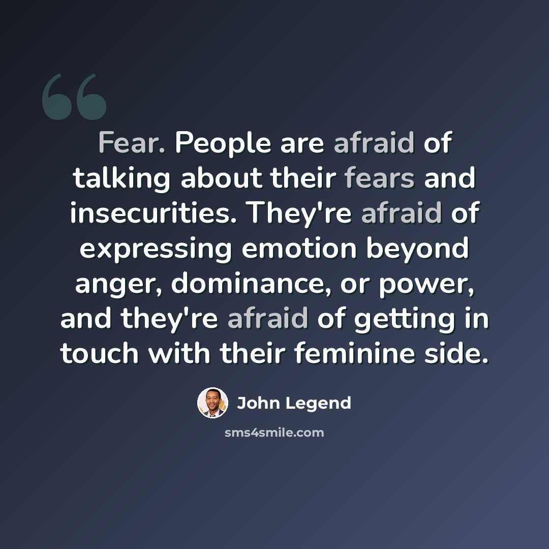 “Fear. People are afraid of talking about their fears and insecurities. They're afraid of expressing emotion beyond anger, dominance, or power, and they're afraid of getting in touch with their feminine side.” quote by John Legend