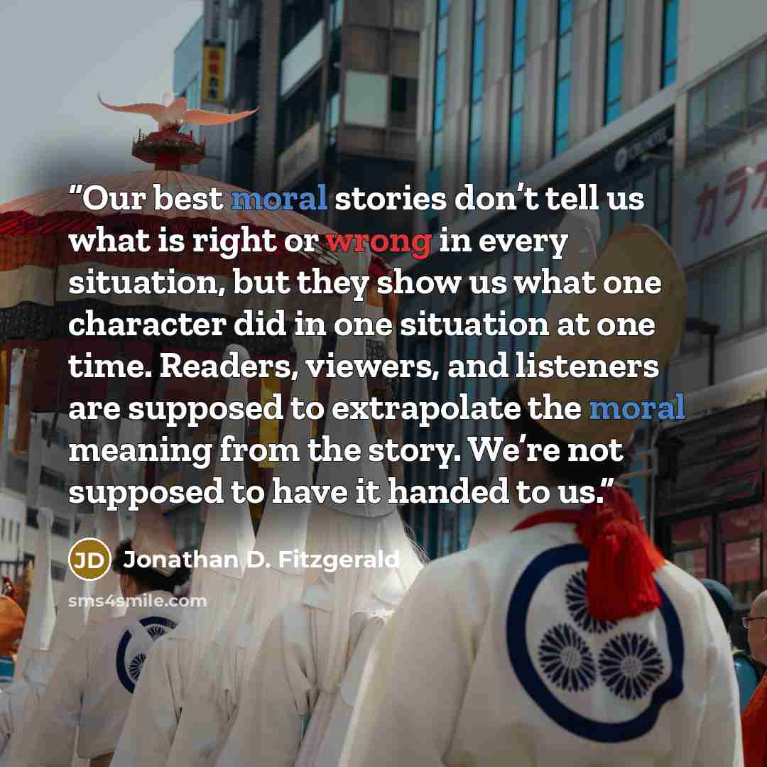 “Our best moral stories don’t tell us what is right or wrong in every situation, but they show us what one character did in one situation at one time. Readers, viewers, and listeners are supposed to extrapolate the moral meaning from the story. We’re not supposed to have it handed to us.” quote by Jonathan D. Fitzgerald