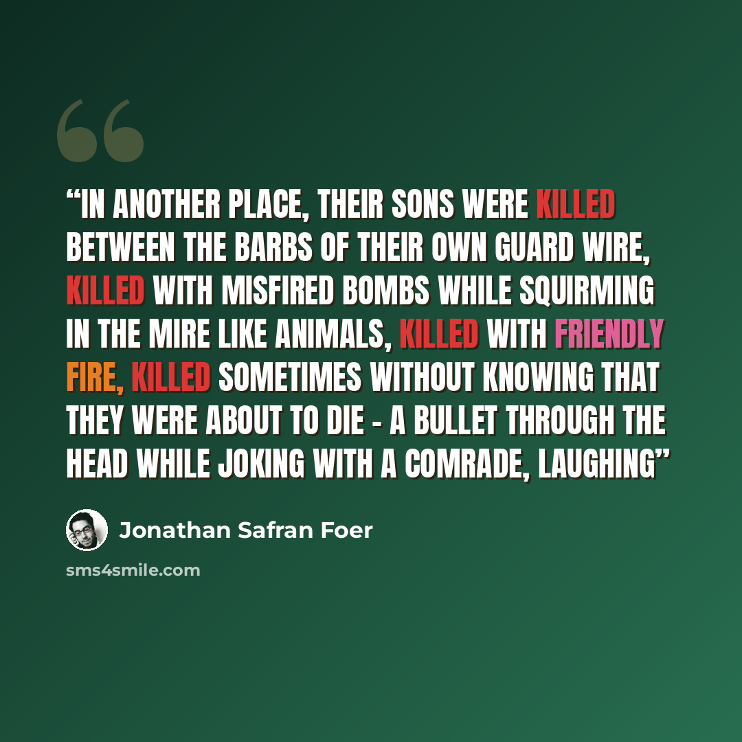 “In another place, their sons were killed between the barbs of their own guard wire, killed with misfired bombs while squirming in the mire like animals, killed with friendly fire, killed sometimes without knowing that they were about to die - a bullet through the head while joking with a comrade…” quote by Jonathan Safran Foer