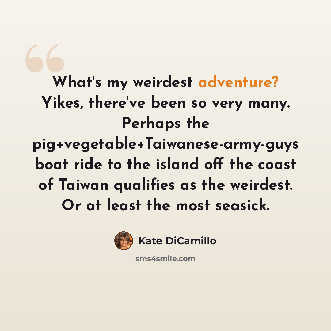 “What's my weirdest adventure? Yikes, there've been so very many. Perhaps the pig+vegetable+Taiwanese-army-guys boat ride to the island off the coast of Taiwan qualifies as the weirdest. Or at least the most seasick.” quote by Kate DiCamillo