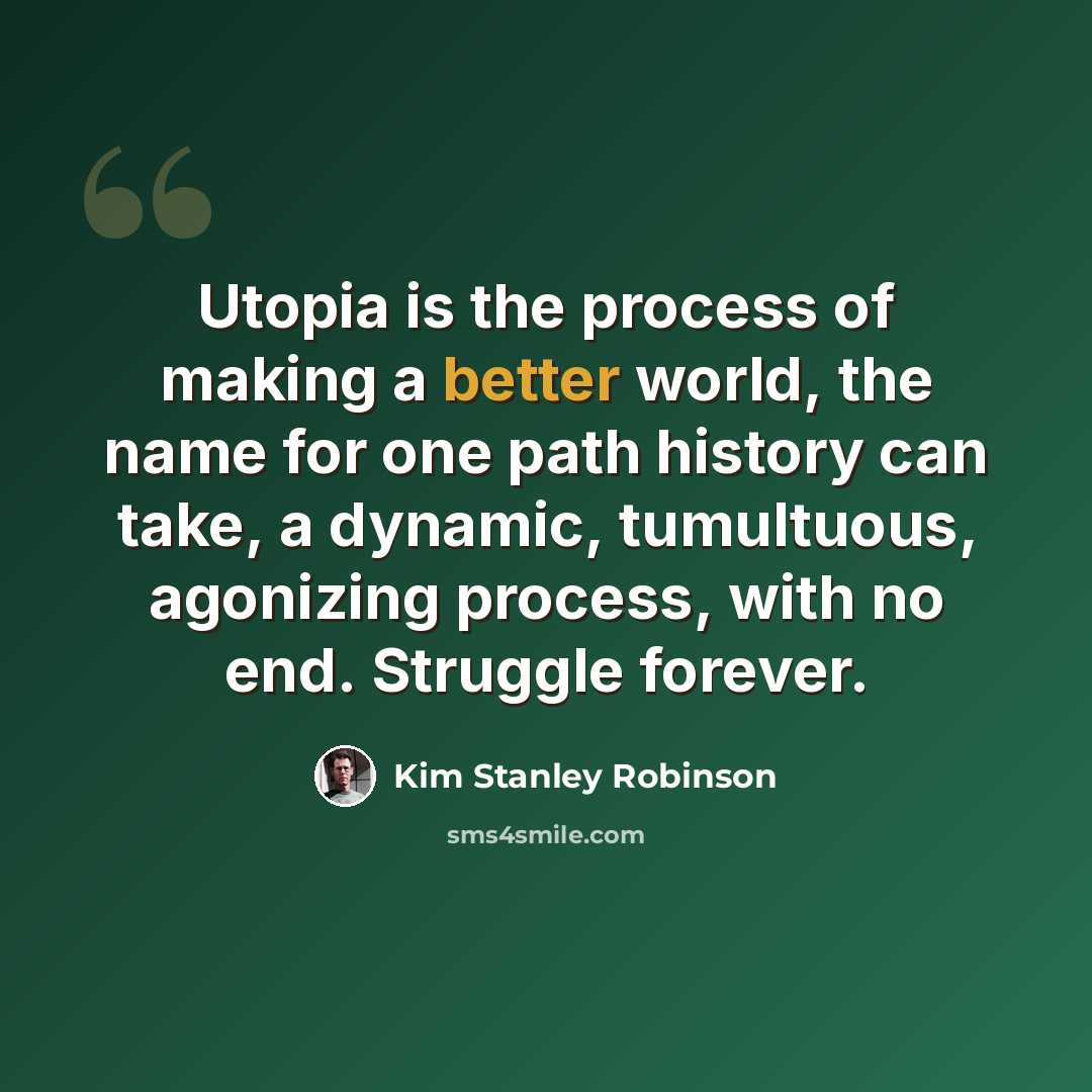 “Utopia is the process of making a better world, the name for one path history can take, a dynamic, tumultuous, agonizing process, with no end. Struggle forever.” quote by Kim Stanley Robinson