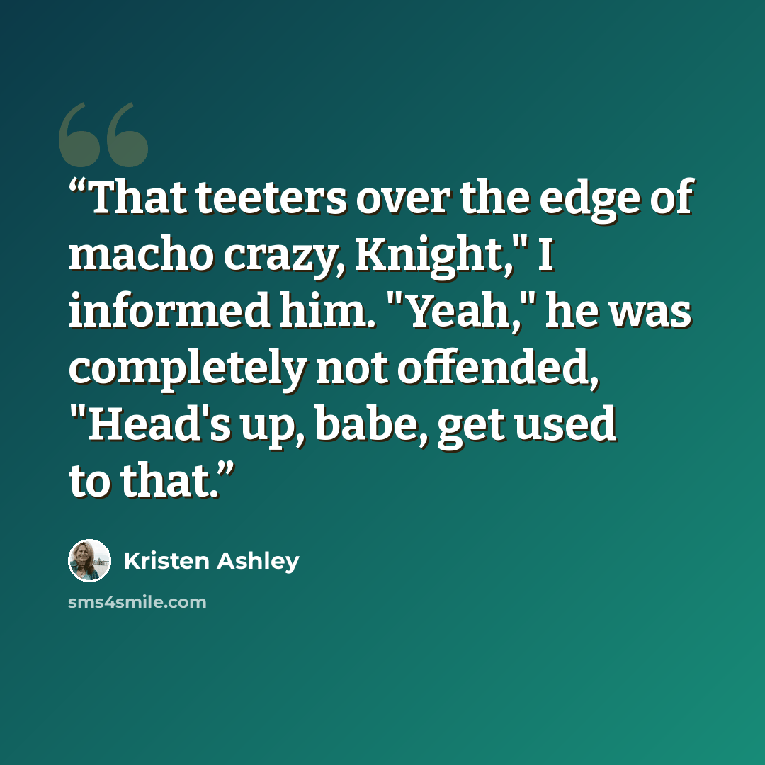 “That teeters over the edge of macho crazy, Knight," I informed him. "Yeah," he was completely not offended, "Head's up, babe, get used to that.” quote by Kristen Ashley