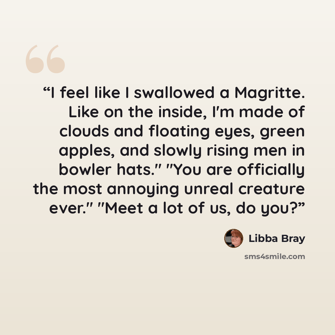 “I feel like I swallowed a Magritte. Like on the inside, I'm made of clouds and floating eyes, green apples, and slowly rising men in bowler hats." "You are officially the most annoying unreal creature ever." "Meet a lot of us, do you?” quote by Libba Bray