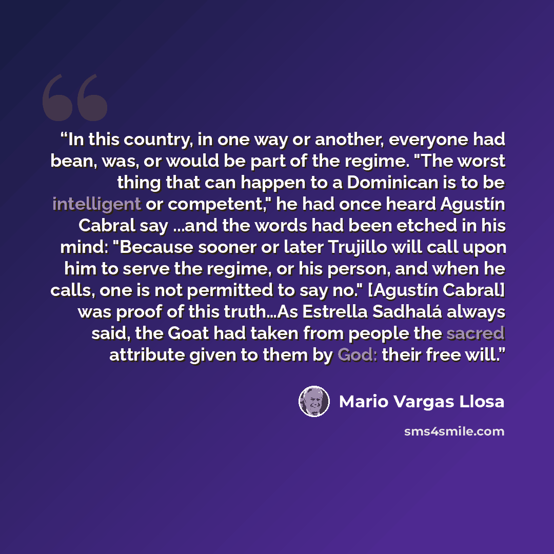 “In this country, in one way or another, everyone had bean, was, or would be part of the regime. "The worst thing that can happen to a Dominican is to be intelligent or competent," he had once heard Agustín Cabral say ...and the words had been etched in his mind: "Because sooner or later Trujillo…” quote by Mario Vargas Llosa