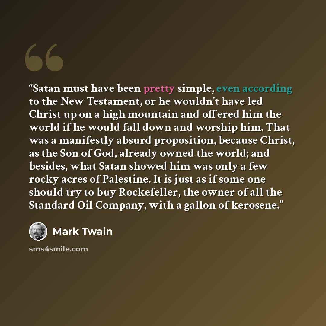 “Satan must have been pretty simple, even according to the New Testament, or he wouldn't have led Christ up on a high mountain and offered him the world if he would fall down and worship him. That was a manifestly absurd proposition, because Christ, as the Son of God, already owned the world; and…” quote by Mark Twain