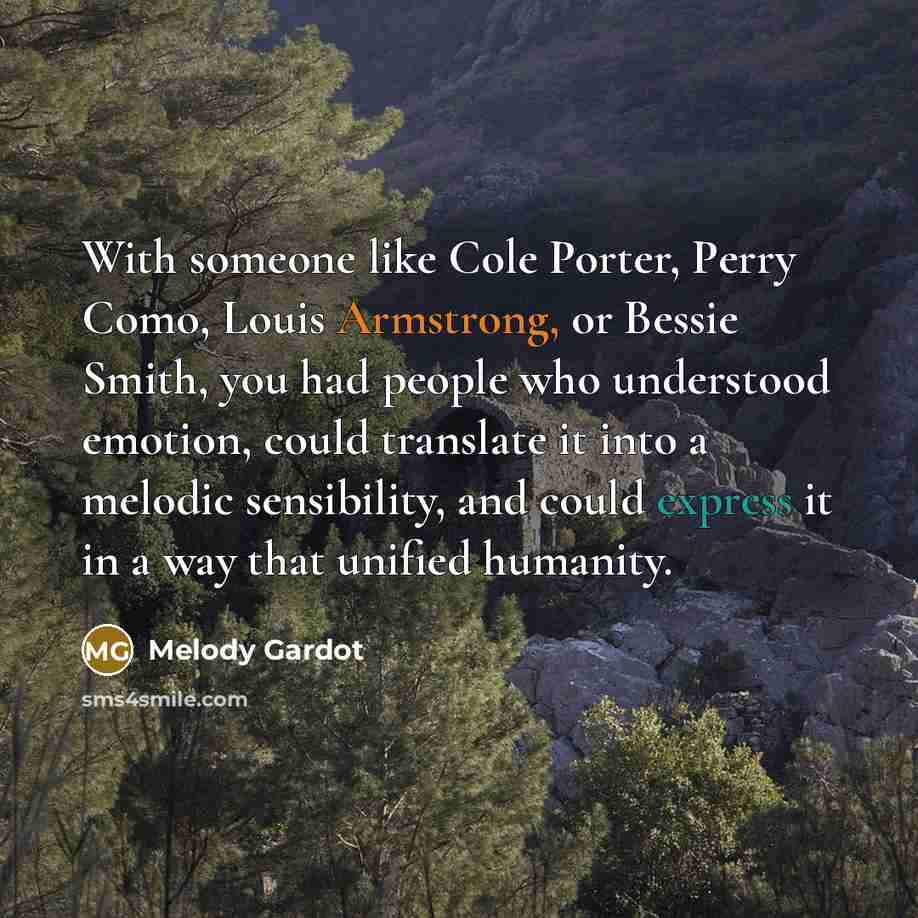 “With someone like Cole Porter, Perry Como, Louis Armstrong, or Bessie Smith, you had people who understood emotion, could translate it into a melodic sensibility, and could express it in a way that unified humanity.” quote by Melody Gardot