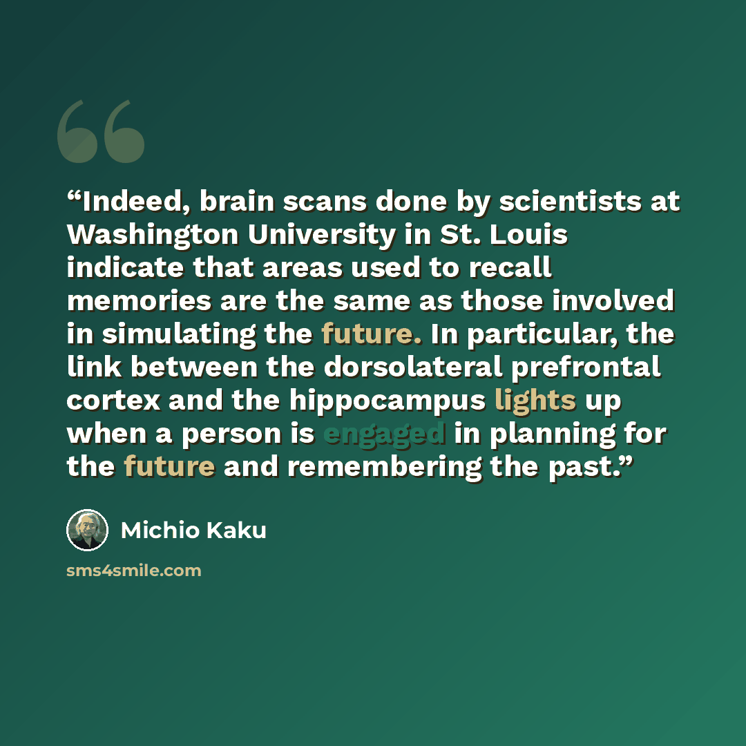 “Indeed, brain scans done by scientists at Washington University in St. Louis indicate that areas used to recall memories are the same as those involved in simulating the future. In particular, the link between the dorsolateral prefrontal cortex and the hippocampus lights up when a person is…” quote by Michio Kaku