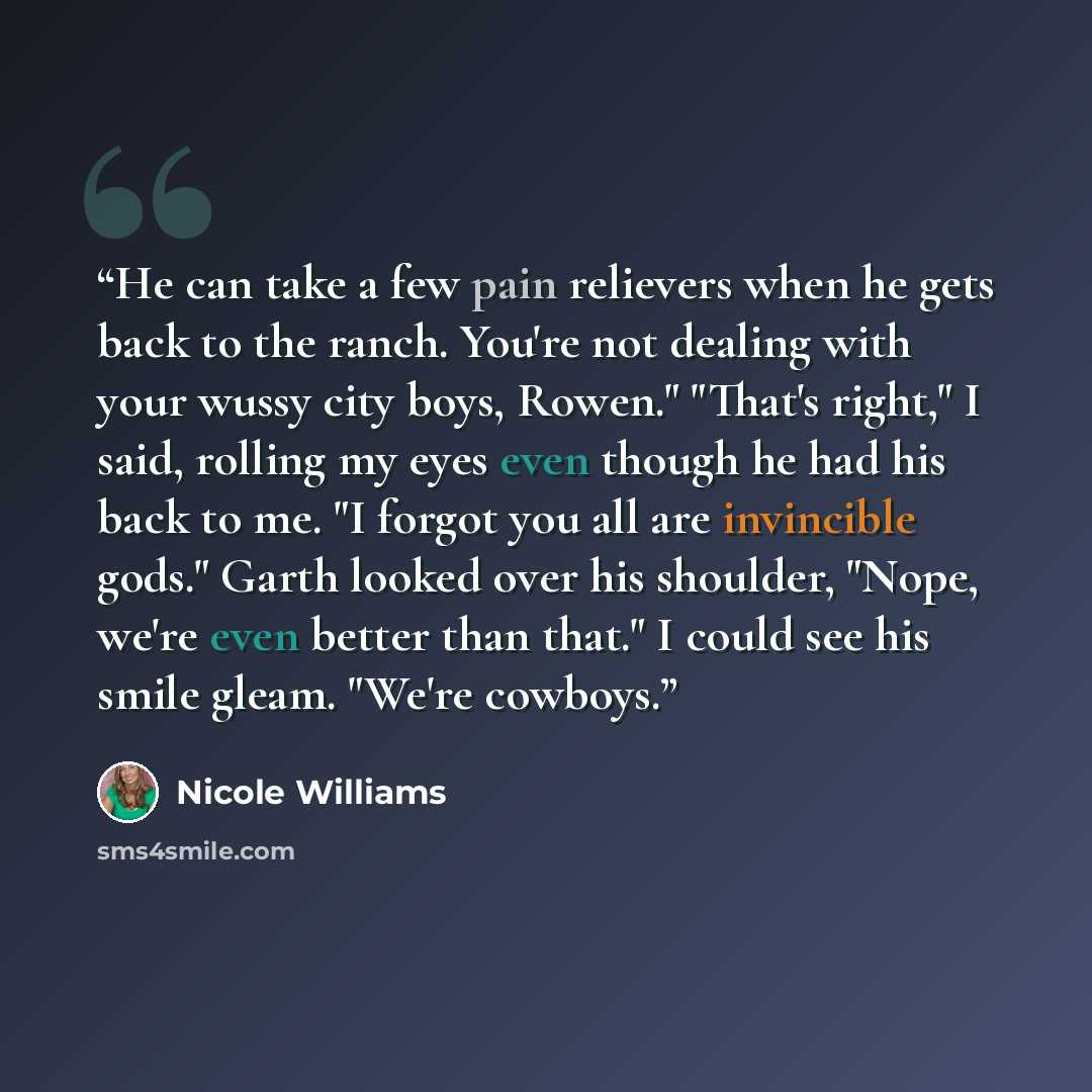 “He can take a few pain relievers when he gets back to the ranch. You're not dealing with your wussy city boys, Rowen." "That's right," I said, rolling my eyes even though he had his back to me. "I forgot you all are invincible gods." Garth looked over his shoulder, "Nope, we're even better than…” quote by Nicole Williams