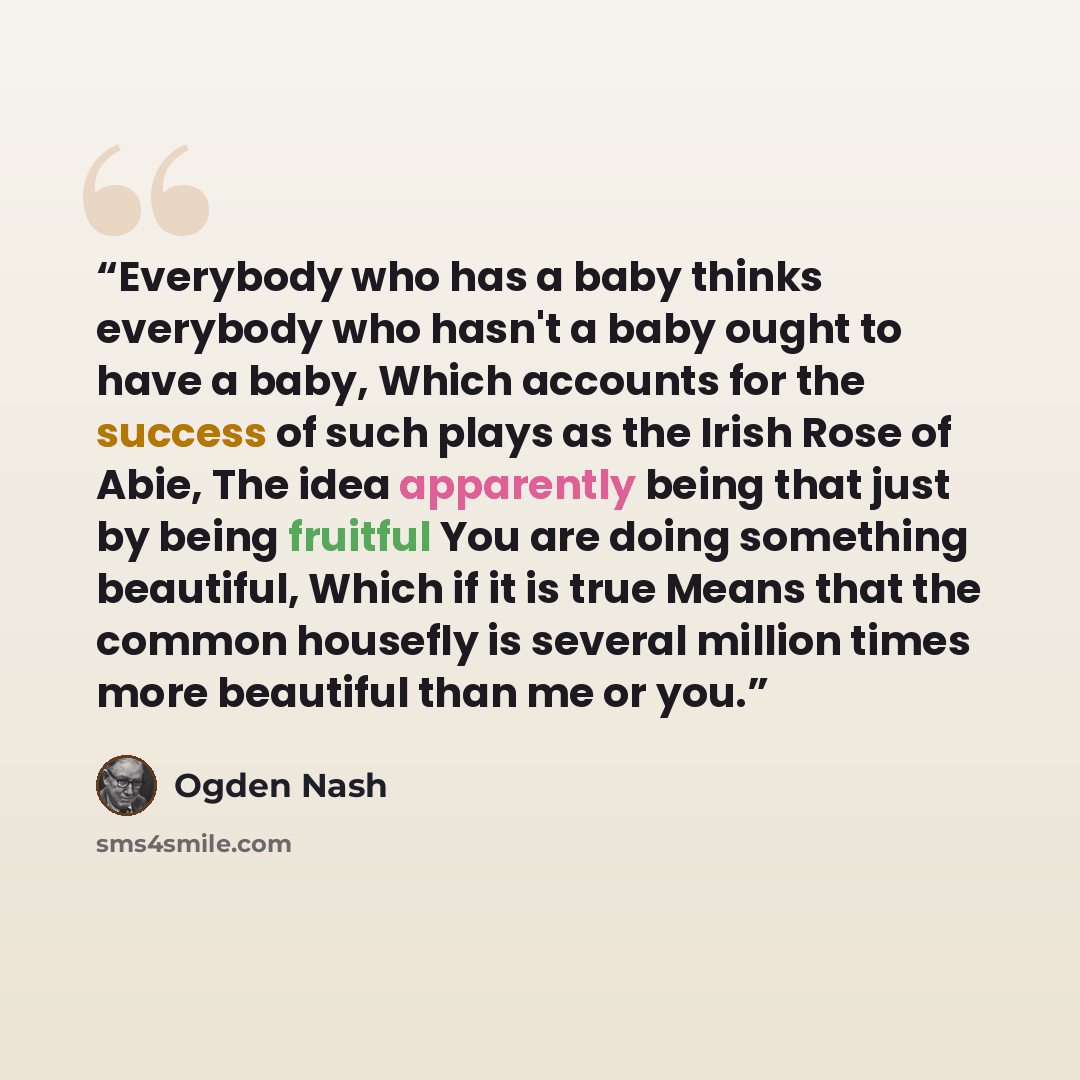 “Everybody who has a baby thinks everybody who hasn't a baby ought to have a baby, Which accounts for the success of such plays as the Irish Rose of Abie, The idea apparently being that just by being fruitful You are doing something beautiful, Which if it is true Means that the common housefly is…” quote by Ogden Nash