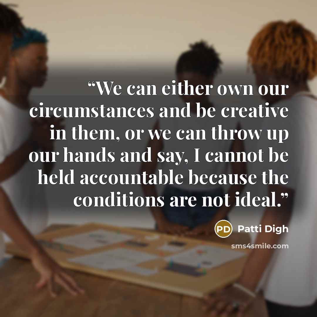 “We can either own our circumstances and be creative in them, or we can throw up our hands and say, I cannot be held accountable because the conditions are not ideal.” quote by Patti Digh