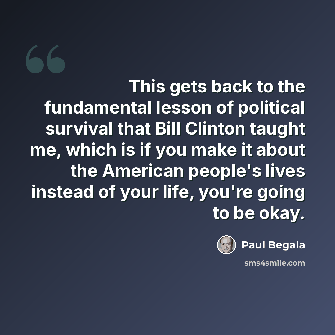 “This gets back to the fundamental lesson of political survival that Bill Clinton taught me, which is if you make it about the American people's lives instead of your life, you're going to be okay.” quote by Paul Begala