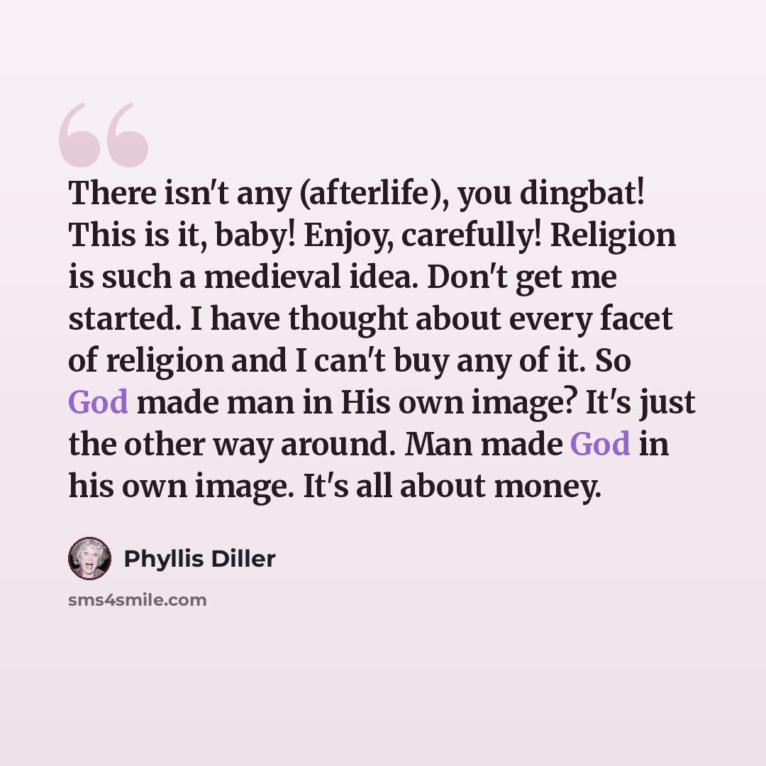 “There isn't any (afterlife), you dingbat! This is it, baby! Enjoy, carefully! Religion is such a medieval idea. Don't get me started. I have thought about every facet of religion and I can't buy any of it. So God made man in His own image? It's just the other way around. Man made God in his own…” quote by Phyllis Diller