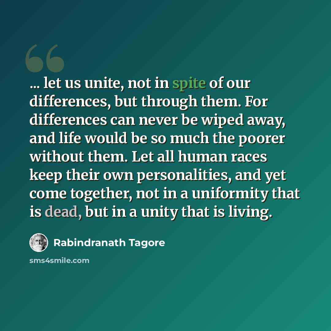 “... let us unite, not in spite of our differences, but through them. For differences can never be wiped away, and life would be so much the poorer without them. Let all human races keep their own personalities, and yet come together, not in a uniformity that is dead, but in a unity that is living.” quote by Rabindranath Tagore