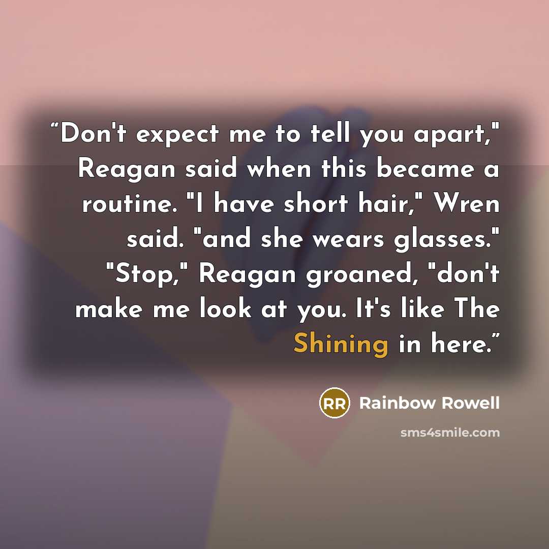 “Don't expect me to tell you apart," Reagan said when this became a routine. "I have short hair," Wren said. "and she wears glasses." "Stop," Reagan groaned, "don't make me look at you. It's like The Shining in here.” quote by Rainbow Rowell