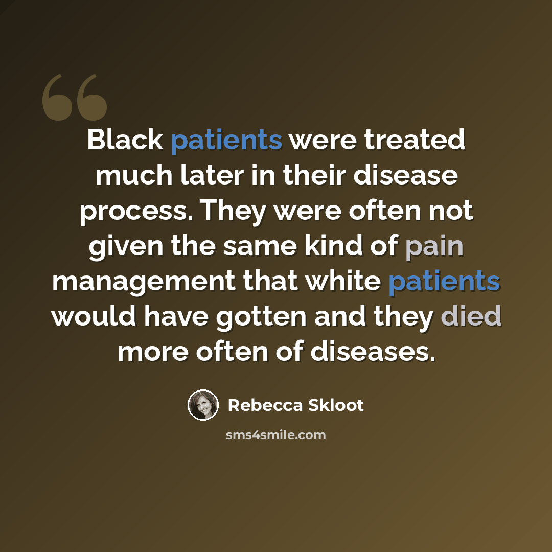 “Black patients were treated much later in their disease process. They were often not given the same kind of pain management that white patients would have gotten and they died more often of diseases.” quote by Rebecca Skloot