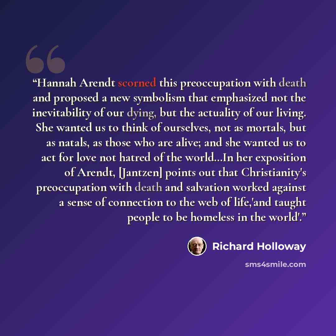 “Hannah Arendt scorned this preoccupation with death and proposed a new symbolism that emphasized not the inevitability of our dying, but the actuality of our living. She wanted us to think of ourselves, not as mortals, but as natals, as those who are alive; and she wanted us to act for love not…” quote by Richard Holloway