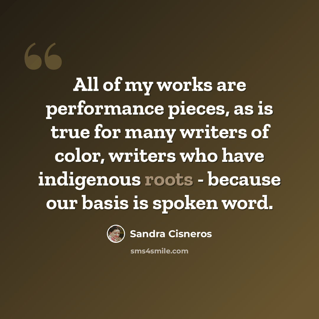 “All of my works are performance pieces, as is true for many writers of color, writers who have indigenous roots - because our basis is spoken word.” quote by Sandra Cisneros