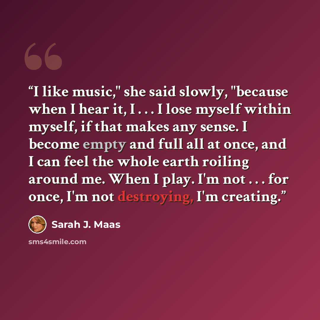“I like music," she said slowly, "because when I hear it, I . . . I lose myself within myself, if that makes any sense. I become empty and full all at once, and I can feel the whole earth roiling around me. When I play. I'm not . . . for once, I'm not destroying, I'm creating.” quote by Sarah J. Maas