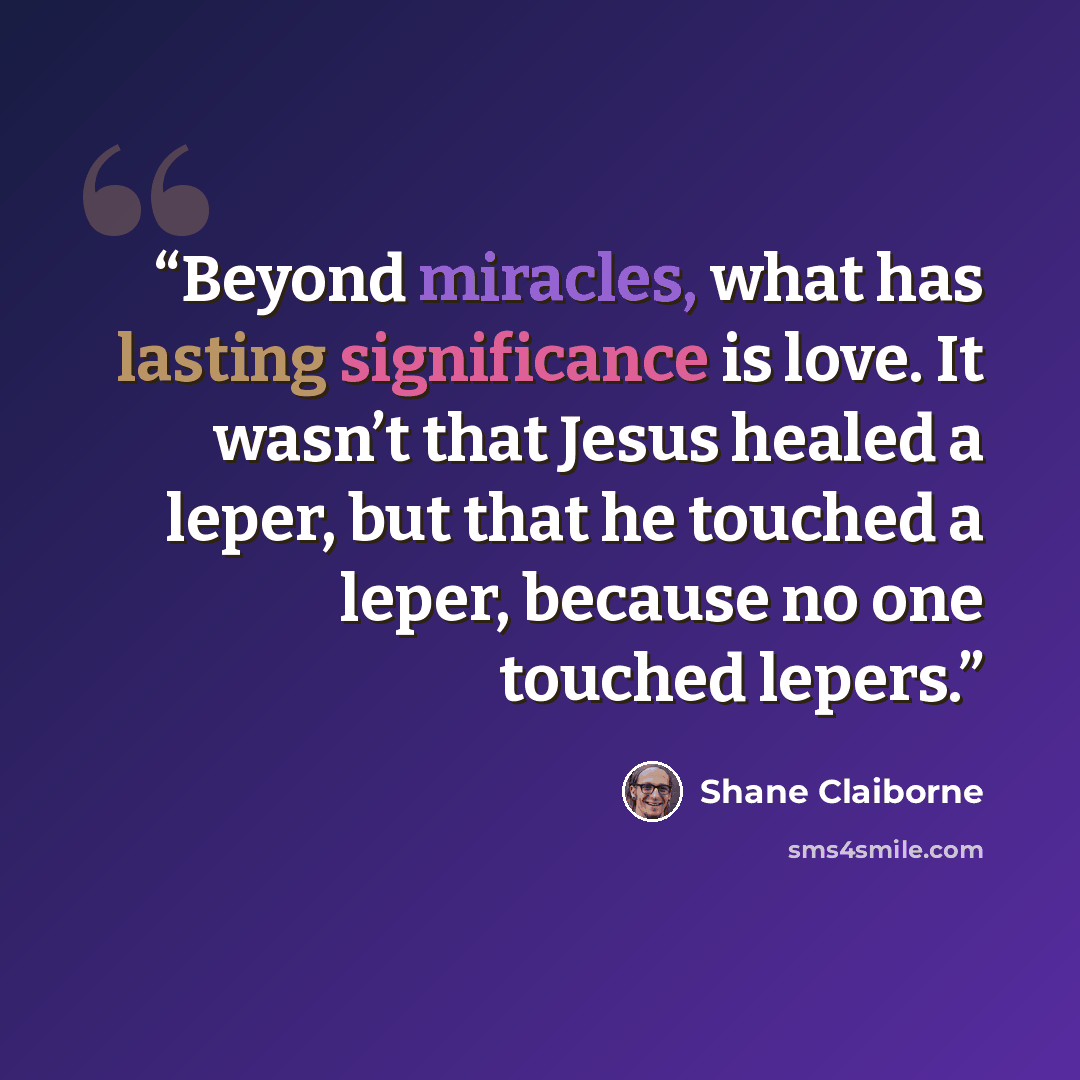 “Beyond miracles, what has lasting significance is love. It wasn’t that Jesus healed a leper, but that he touched a leper, because no one touched lepers.” quote by Shane Claiborne