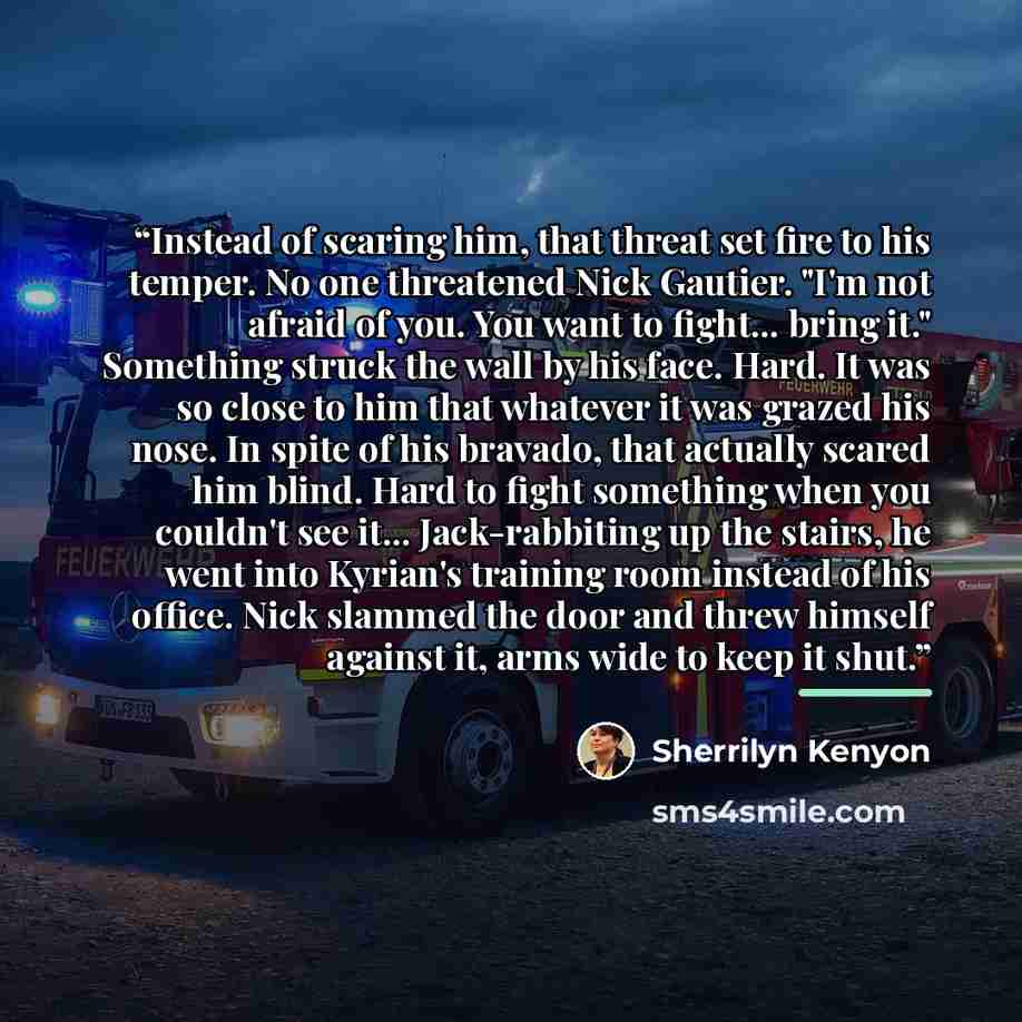 “Instead of scaring him, that threat set fire to his temper. No one threatened Nick Gautier. "I'm not afraid of you. You want to fight... bring it." Something struck the wall by his face. Hard. It was so close to him that whatever it was grazed his nose. In spite of his bravado, that actually…” quote by Sherrilyn Kenyon
