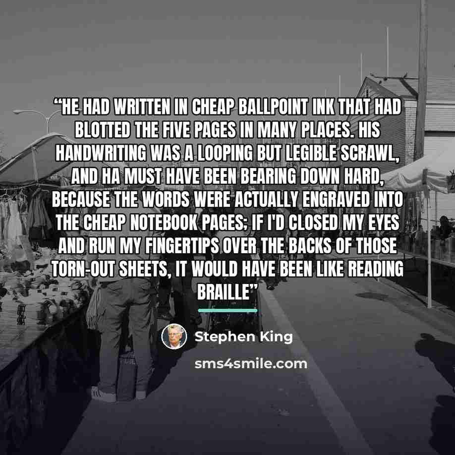 “He had written in cheap ballpoint ink that had blotted the five pages in many places. His handwriting was a looping but legible scrawl, and ha must have been bearing down hard, because the words were actually engraved into the cheap notebook pages; if I'd closed my eyes and run my fingertips over…” quote by Stephen King