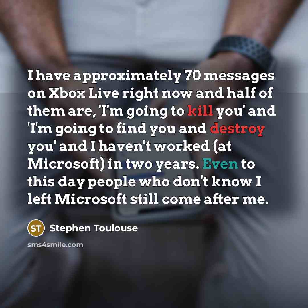 “I have approximately 70 messages on Xbox Live right now and half of them are, 'I'm going to kill you' and 'I'm going to find you and destroy you' and I haven't worked (at Microsoft) in two years. Even to this day people who don't know I left Microsoft still come after me.” quote by Stephen Toulouse