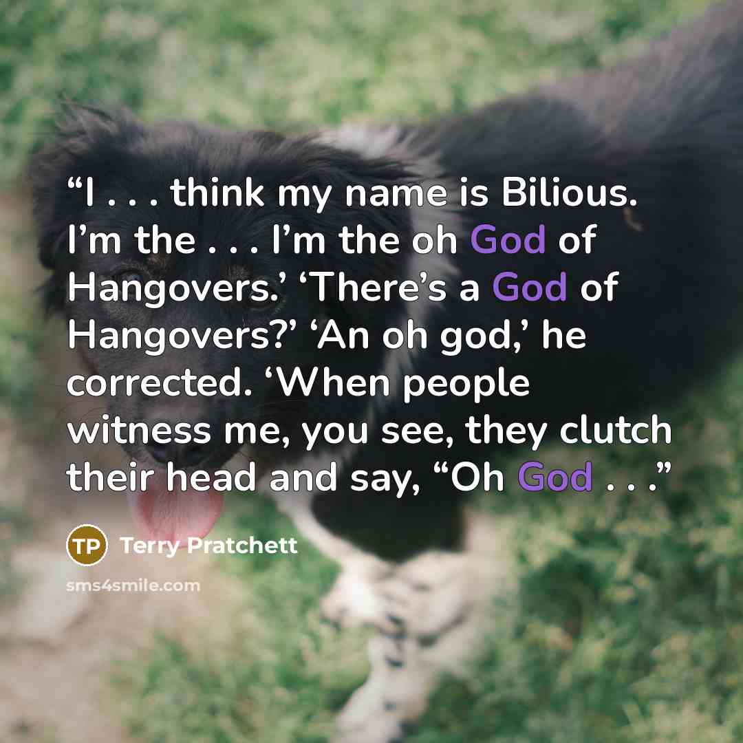 “I . . . think my name is Bilious. I’m the . . . I’m the oh God of Hangovers.’ ‘There’s a God of Hangovers?’ ‘An oh god,’ he corrected. ‘When people witness me, you see, they clutch their head and say, “Oh God . . .” quote by Terry Pratchett