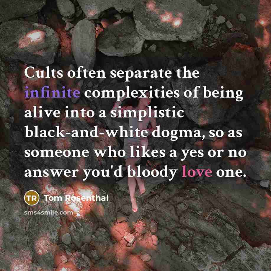 “Cults often separate the infinite complexities of being alive into a simplistic black-and-white dogma, so as someone who likes a yes or no answer you'd bloody love one.” quote by Tom Rosenthal