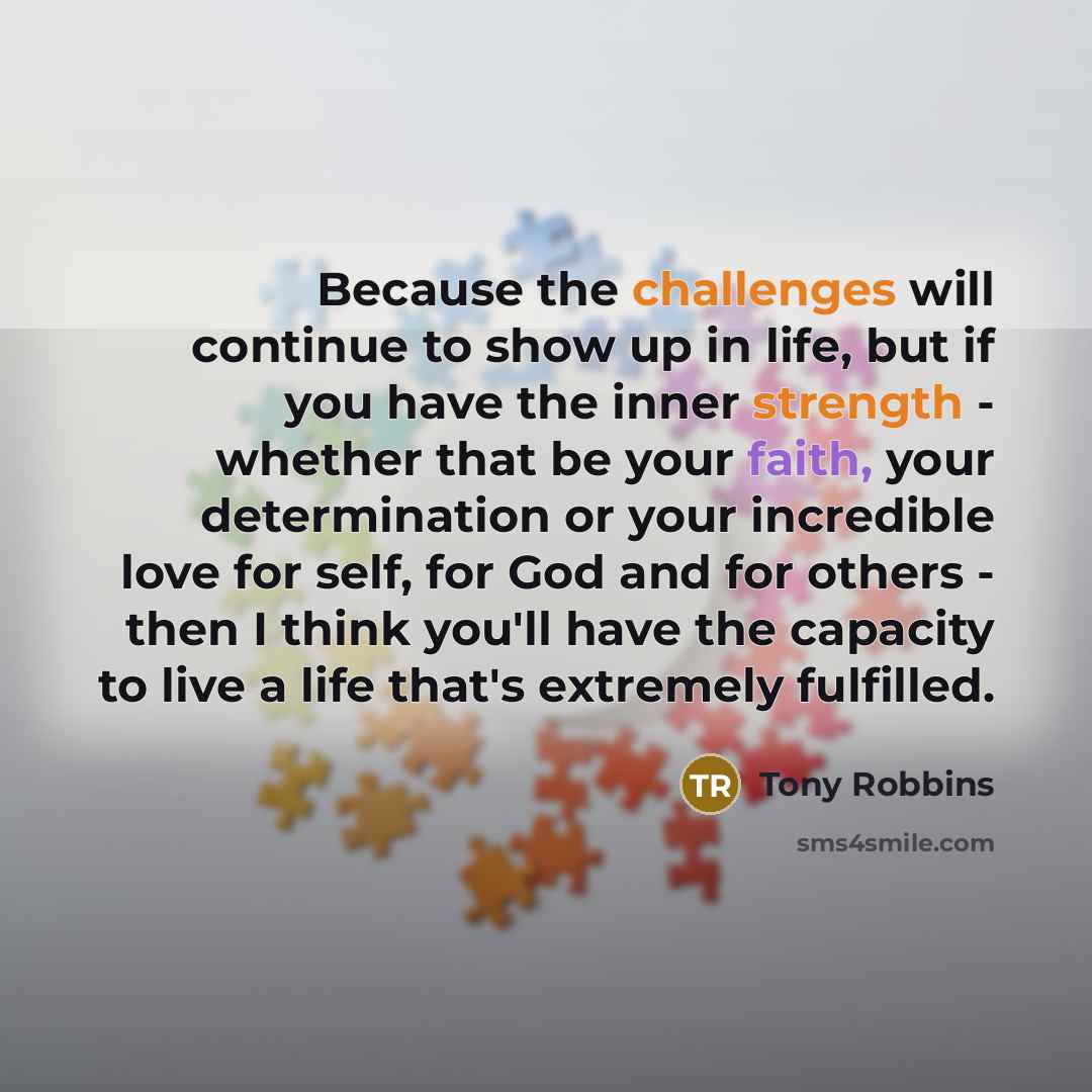 “Because the challenges will continue to show up in life, but if you have the inner strength - whether that be your faith, your determination or your incredible love for self, for God and for others - then I think you'll have the capacity to live a life that's extremely fulfilled.” quote by Tony Robbins