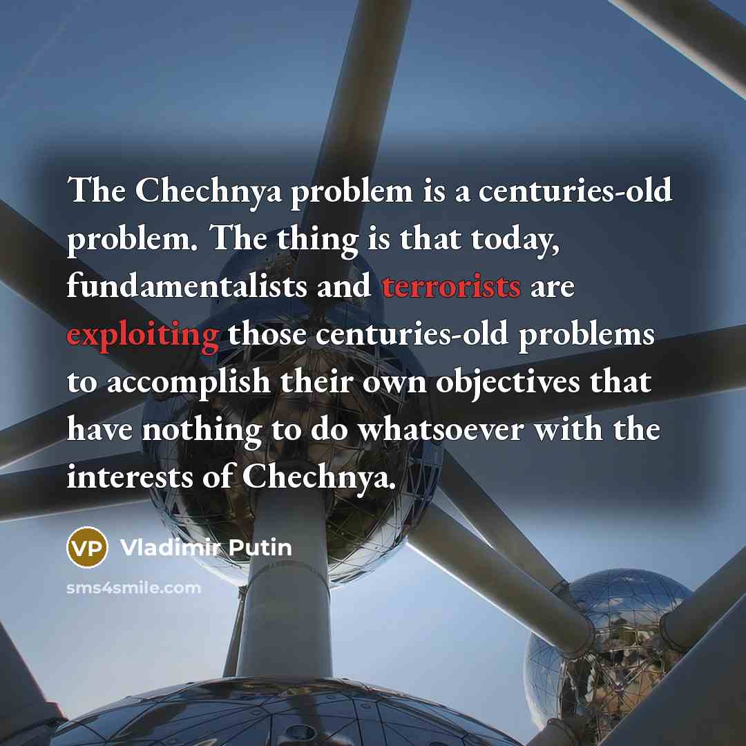 “The Chechnya problem is a centuries-old problem. The thing is that today, fundamentalists and terrorists are exploiting those centuries-old problems to accomplish their own objectives that have nothing to do whatsoever with the interests of Chechnya.” quote by Vladimir Putin