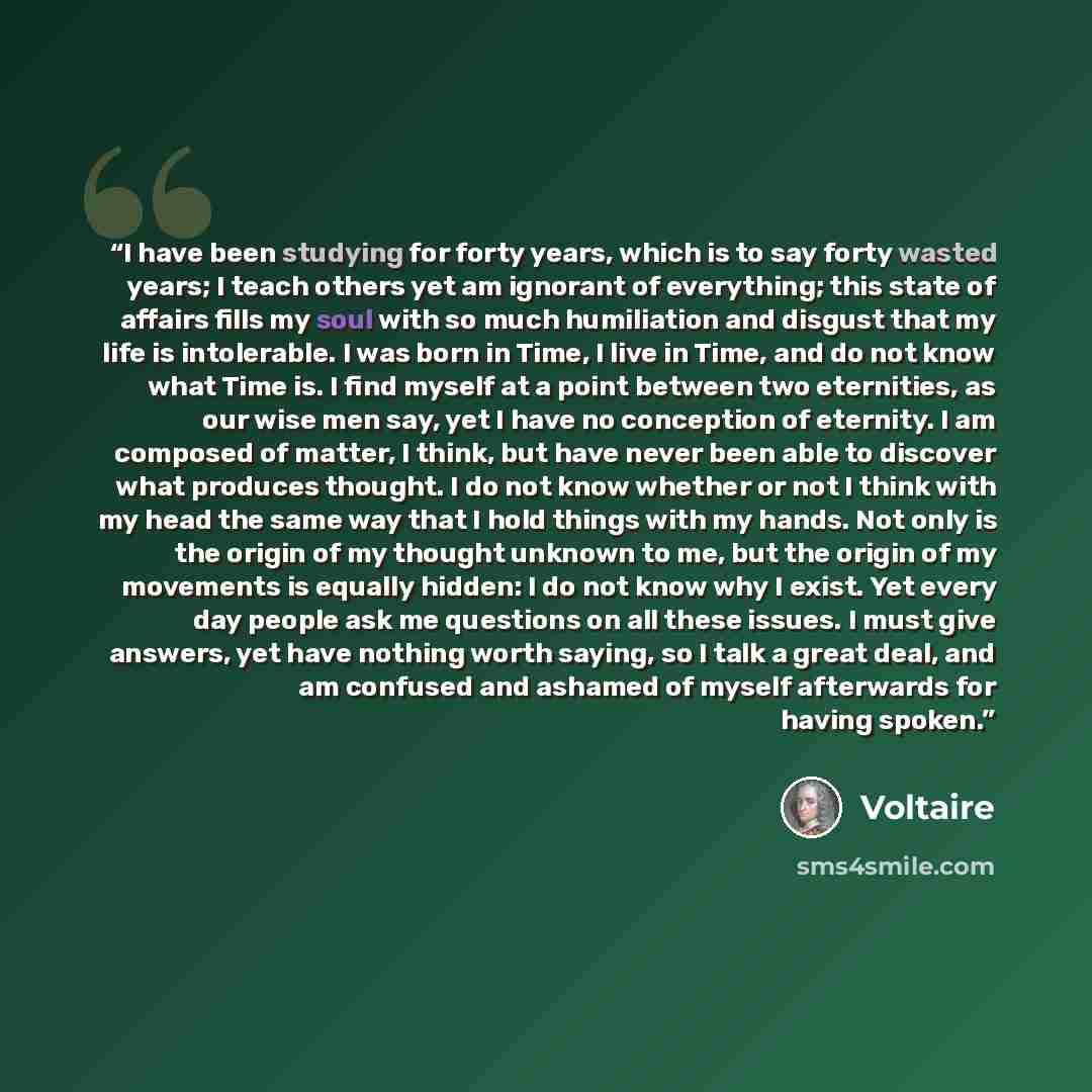 “I have been studying for forty years, which is to say forty wasted years; I teach others yet am ignorant of everything; this state of affairs fills my soul with so much humiliation and disgust that my life is intolerable. I was born in Time, I live in Time, and do not know what Time is. I find…” quote by Voltaire