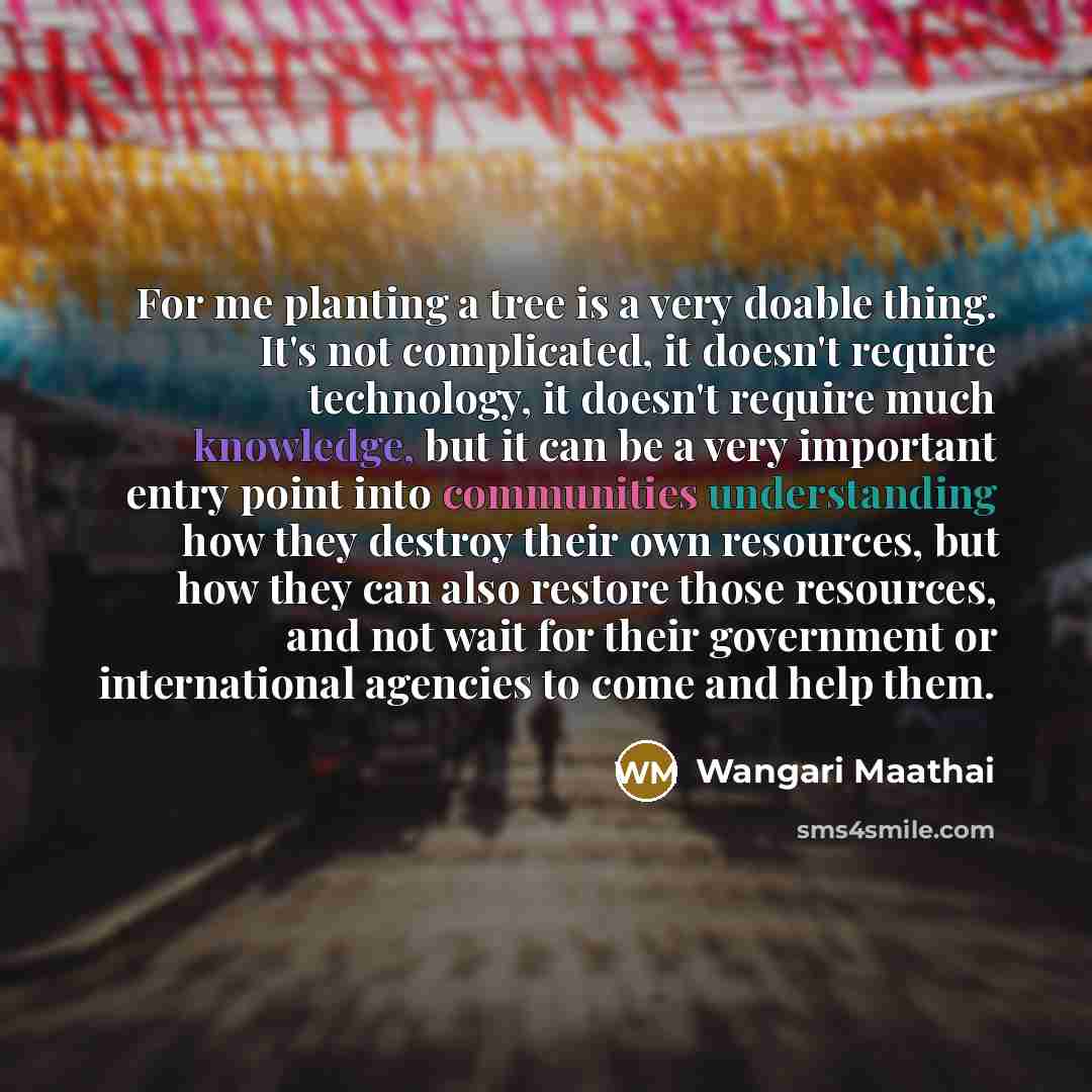 “For me planting a tree is a very doable thing. It's not complicated, it doesn't require technology, it doesn't require much knowledge, but it can be a very important entry point into communities understanding how they destroy their own resources, but how they can also restore those resources, and…” quote by Wangari Maathai