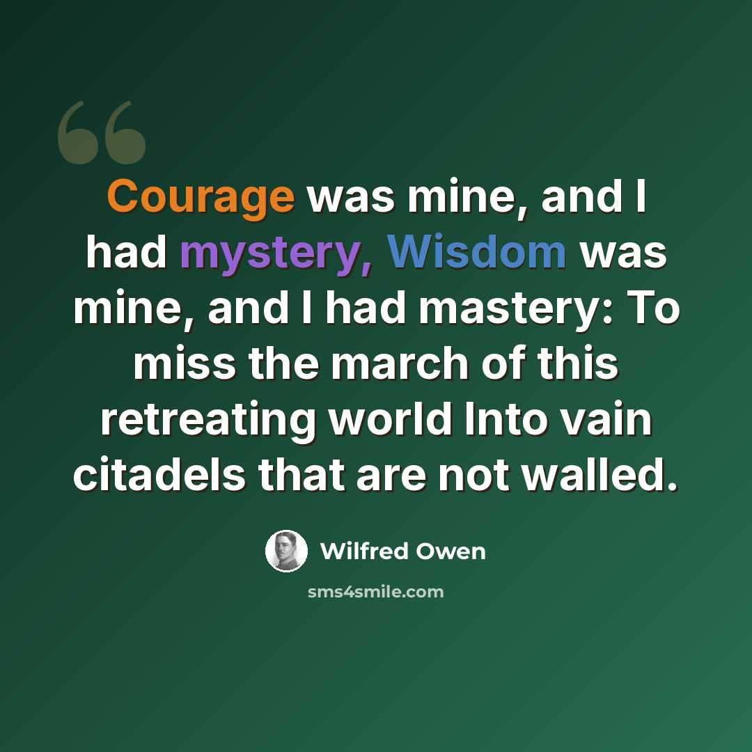 “Courage was mine, and I had mystery, Wisdom was mine, and I had mastery: To miss the march of this retreating world Into vain citadels that are not walled.” quote by Wilfred Owen